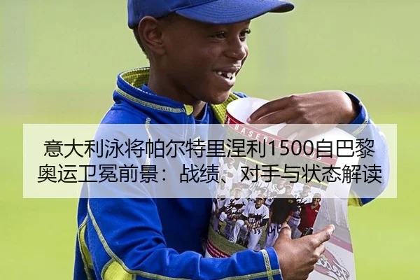 意大利泳将帕尔特里涅利1500自巴黎奥运卫冕前景：战绩、对手与状态解读