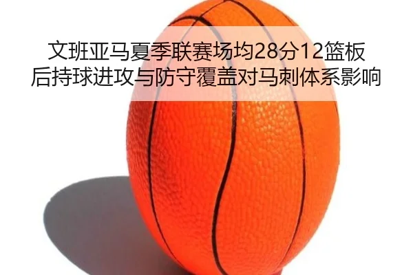文班亚马夏季联赛场均28分12篮板后持球进攻与防守覆盖对马刺体系影响